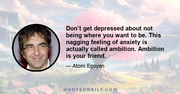 Don’t get depressed about not being where you want to be. This nagging feeling of anxiety is actually called ambition. Ambition is your friend.