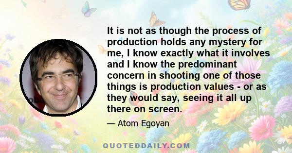 It is not as though the process of production holds any mystery for me, I know exactly what it involves and I know the predominant concern in shooting one of those things is production values - or as they would say,