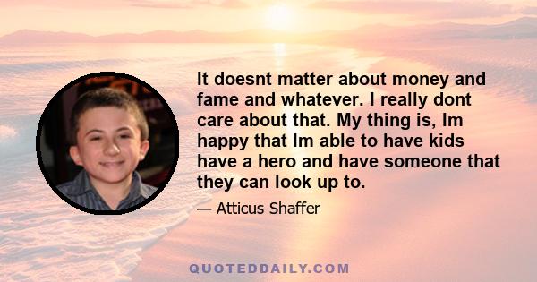 It doesnt matter about money and fame and whatever. I really dont care about that. My thing is, Im happy that Im able to have kids have a hero and have someone that they can look up to.