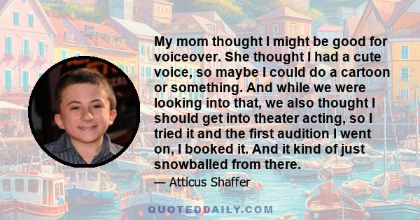 My mom thought I might be good for voiceover. She thought I had a cute voice, so maybe I could do a cartoon or something. And while we were looking into that, we also thought I should get into theater acting, so I tried