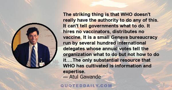 The striking thing is that WHO doesn't really have the authority to do any of this. It can't tell governments what to do. It hires no vaccinators, distributes no vaccine. It is a small Geneva bureaucracy run by several