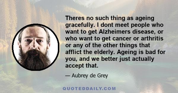 Theres no such thing as ageing gracefully. I dont meet people who want to get Alzheimers disease, or who want to get cancer or arthritis or any of the other things that afflict the elderly. Ageing is bad for you, and we