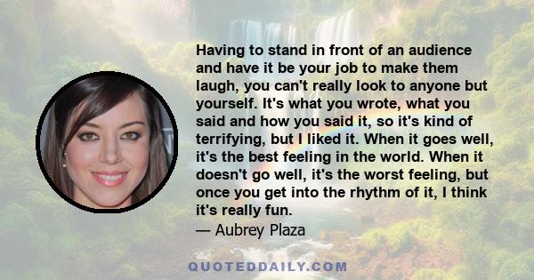 Having to stand in front of an audience and have it be your job to make them laugh, you can't really look to anyone but yourself. It's what you wrote, what you said and how you said it, so it's kind of terrifying, but I