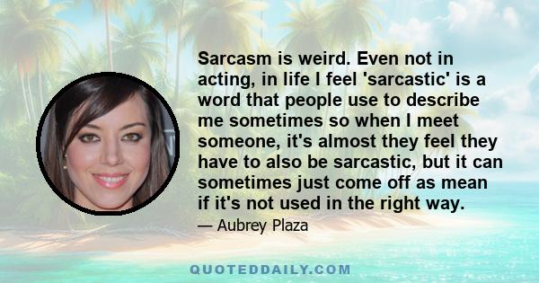 Sarcasm is weird. Even not in acting, in life I feel 'sarcastic' is a word that people use to describe me sometimes so when I meet someone, it's almost they feel they have to also be sarcastic, but it can sometimes just