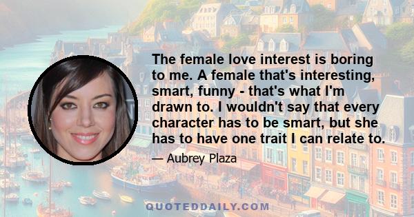 The female love interest is boring to me. A female that's interesting, smart, funny - that's what I'm drawn to. I wouldn't say that every character has to be smart, but she has to have one trait I can relate to.