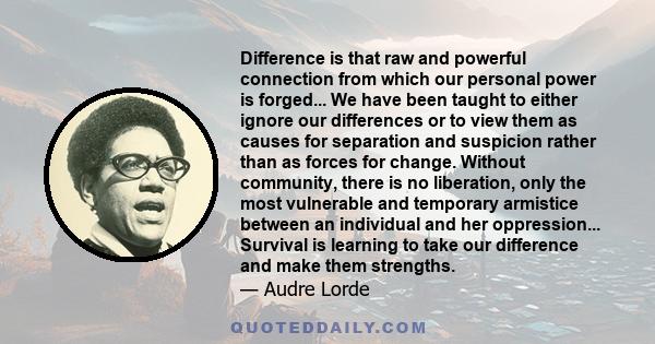 Difference is that raw and powerful connection from which our personal power is forged... We have been taught to either ignore our differences or to view them as causes for separation and suspicion rather than as forces