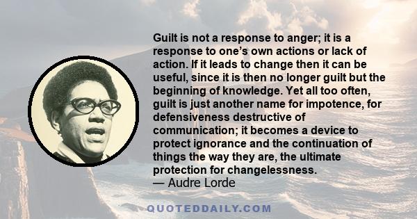 Guilt is not a response to anger; it is a response to one’s own actions or lack of action. If it leads to change then it can be useful, since it is then no longer guilt but the beginning of knowledge. Yet all too often,