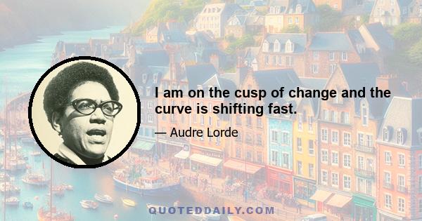 I am on the cusp of change and the curve is shifting fast.