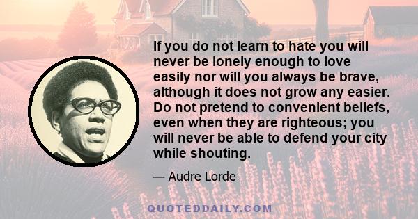 If you do not learn to hate you will never be lonely enough to love easily nor will you always be brave, although it does not grow any easier. Do not pretend to convenient beliefs, even when they are righteous; you will
