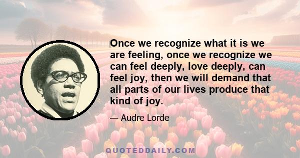 Once we recognize what it is we are feeling, once we recognize we can feel deeply, love deeply, can feel joy, then we will demand that all parts of our lives produce that kind of joy.