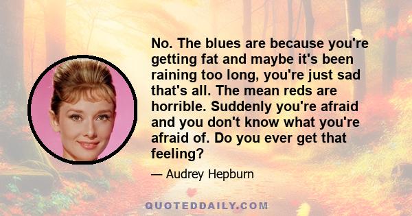 No. The blues are because you're getting fat and maybe it's been raining too long, you're just sad that's all. The mean reds are horrible. Suddenly you're afraid and you don't know what you're afraid of. Do you ever get