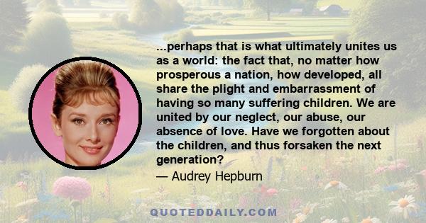 ...perhaps that is what ultimately unites us as a world: the fact that, no matter how prosperous a nation, how developed, all share the plight and embarrassment of having so many suffering children. We are united by our