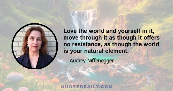 Love the world and yourself in it, move through it as though it offers no resistance, as though the world is your natural element.