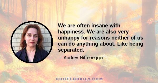 We are often insane with happiness. We are also very unhappy for reasons neither of us can do anything about. Like being separated.