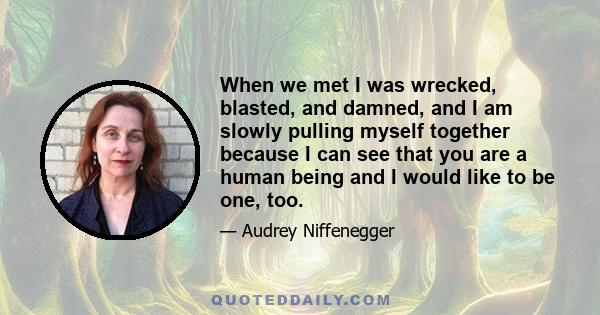 When we met I was wrecked, blasted, and damned, and I am slowly pulling myself together because I can see that you are a human being and I would like to be one, too.