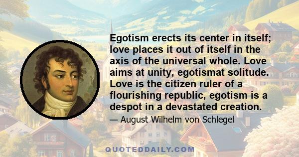 Egotism erects its center in itself; love places it out of itself in the axis of the universal whole. Love aims at unity, egotismat solitude. Love is the citizen ruler of a flourishing republic, egotism is a despot in a