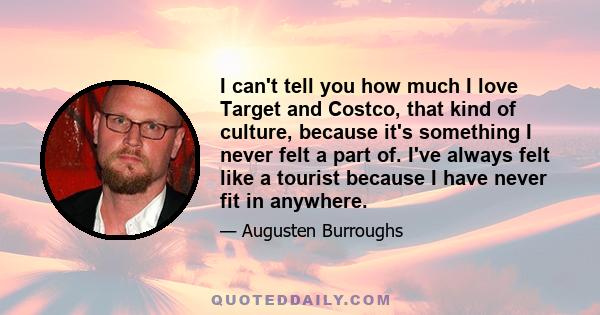 I can't tell you how much I love Target and Costco, that kind of culture, because it's something I never felt a part of. I've always felt like a tourist because I have never fit in anywhere.