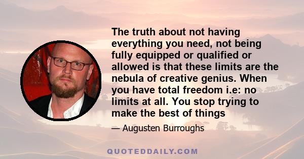 The truth about not having everything you need, not being fully equipped or qualified or allowed is that these limits are the nebula of creative genius. When you have total freedom i.e: no limits at all. You stop trying