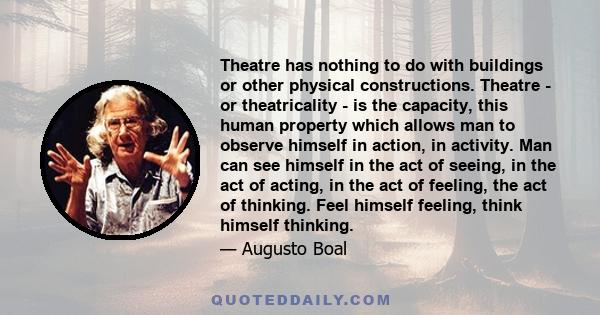 Theatre has nothing to do with buildings or other physical constructions. Theatre - or theatricality - is the capacity, this human property which allows man to observe himself in action, in activity. Man can see himself