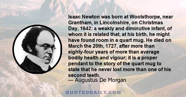 Isaac Newton was born at Woolsthorpe, near Grantham, in Lincolnshire, on Christmas Day, 1642: a weakly and diminutive infant, of whom it is related that, at his birth, he might have found room in a quart mug. He died on
