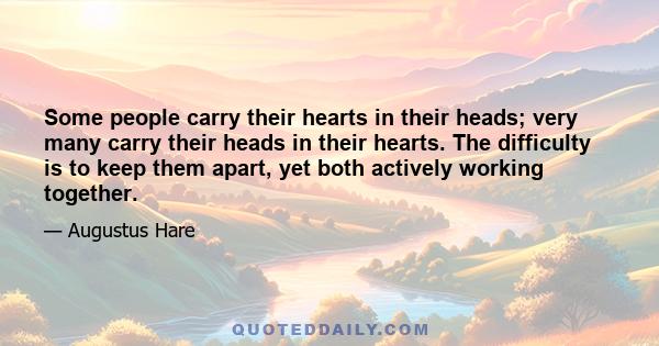 Some people carry their hearts in their heads; very many carry their heads in their hearts. The difficulty is to keep them apart, yet both actively working together.