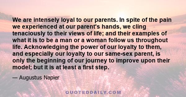 We are intensely loyal to our parents. In spite of the pain we experienced at our parent's hands, we cling tenaciously to their views of life; and their examples of what it is to be a man or a woman follow us throughout