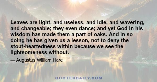 Leaves are light, and useless, and idle, and wavering, and changeable; they even dance; and yet God in his wisdom has made them a part of oaks. And in so doing he has given us a lesson, not to deny the stout-heartedness
