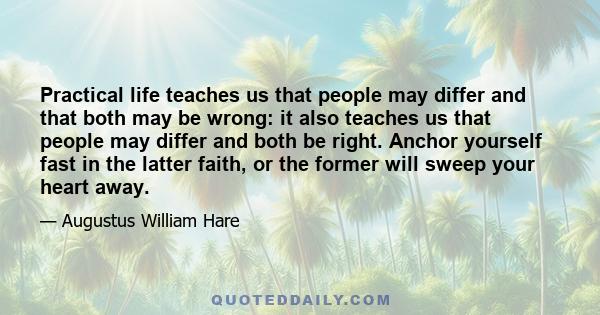 Practical life teaches us that people may differ and that both may be wrong: it also teaches us that people may differ and both be right. Anchor yourself fast in the latter faith, or the former will sweep your heart