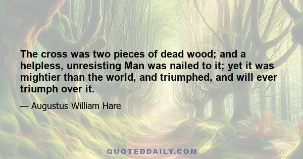 The cross was two pieces of dead wood; and a helpless, unresisting Man was nailed to it; yet it was mightier than the world, and triumphed, and will ever triumph over it.