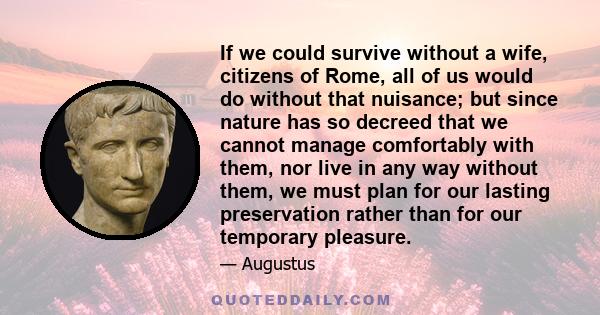 If we could survive without a wife, citizens of Rome, all of us would do without that nuisance; but since nature has so decreed that we cannot manage comfortably with them, nor live in any way without them, we must plan