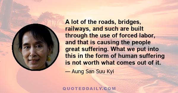 A lot of the roads, bridges, railways, and such are built through the use of forced labor, and that is causing the people great suffering. What we put into this in the form of human suffering is not worth what comes out