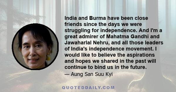 India and Burma have been close friends since the days we were struggling for independence. And I'm a great admirer of Mahatma Gandhi and Jawaharlal Nehru, and all those leaders of India's independence movement. I would