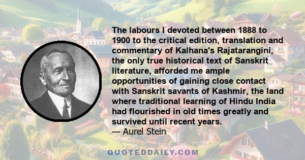 The labours I devoted between 1888 to 1900 to the critical edition, translation and commentary of Kalhana's Rajatarangini, the only true historical text of Sanskrit literature, afforded me ample opportunities of gaining