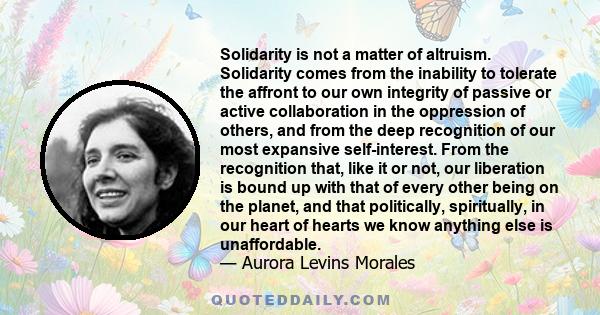 Solidarity is not a matter of altruism. Solidarity comes from the inability to tolerate the affront to our own integrity of passive or active collaboration in the oppression of others, and from the deep recognition of