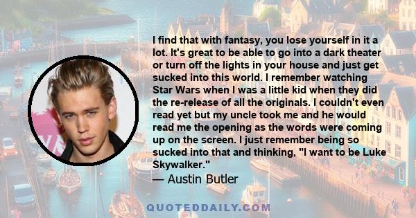 I find that with fantasy, you lose yourself in it a lot. It's great to be able to go into a dark theater or turn off the lights in your house and just get sucked into this world. I remember watching Star Wars when I was
