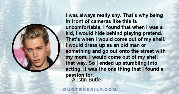 I was always really shy. That's why being in front of cameras like this is uncomfortable. I found that when I was a kid, I would hide behind playing pretend. That's when I would come out of my shell. I would dress up as