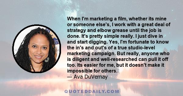 When I'm marketing a film, whether its mine or someone else's, I work with a great deal of strategy and elbow grease until the job is done. It's pretty simple really. I just dive in and start digging. Yes, I'm fortunate