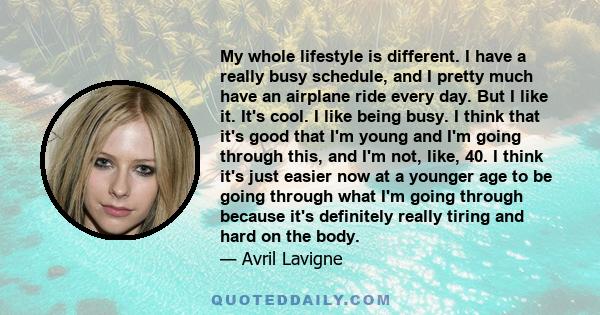 My whole lifestyle is different. I have a really busy schedule, and I pretty much have an airplane ride every day. But I like it. It's cool. I like being busy. I think that it's good that I'm young and I'm going through
