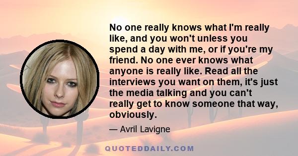 No one really knows what I'm really like, and you won't unless you spend a day with me, or if you're my friend. No one ever knows what anyone is really like. Read all the interviews you want on them, it's just the media