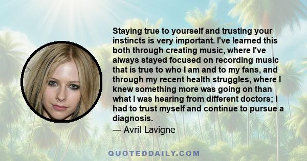 Staying true to yourself and trusting your instincts is very important. I've learned this both through creating music, where I've always stayed focused on recording music that is true to who I am and to my fans, and