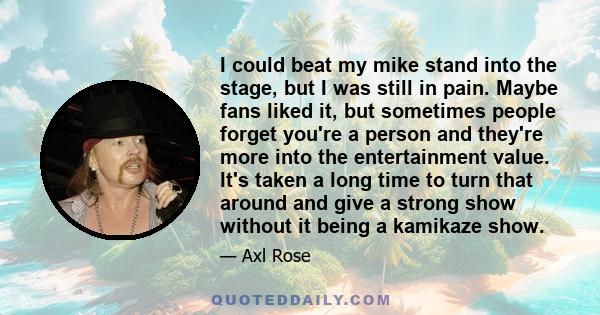 I could beat my mike stand into the stage, but I was still in pain. Maybe fans liked it, but sometimes people forget you're a person and they're more into the entertainment value. It's taken a long time to turn that