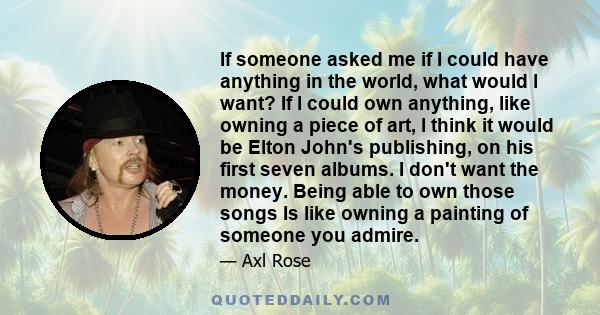 If someone asked me if I could have anything in the world, what would l want? If l could own anything, like owning a piece of art, l think it would be Elton John's publishing, on his first seven albums. I don't want the