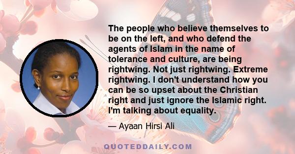 The people who believe themselves to be on the left, and who defend the agents of Islam in the name of tolerance and culture, are being rightwing. Not just rightwing. Extreme rightwing. I don't understand how you can be