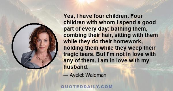 Yes, I have four children. Four children with whom I spend a good part of every day: bathing them, combing their hair, sitting with them while they do their homework, holding them while they weep their tragic tears. But