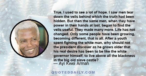 True, I used to see a lot of hope. I saw men tear down the veils behind which the truth had been hidden. But then the same men, when they have power in their hands at last, began to find the veils useful. They made many