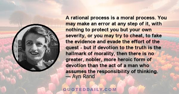 A rational process is a moral process. You may make an error at any step of it, with nothing to protect you but your own severity, or you may try to cheat, to fake the evidence and evade the effort of the quest - but if