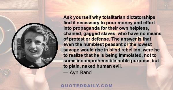 Ask yourself why totalitarian dictatorships find it necessary to pour money and effort into propaganda for their own helpless, chained, gagged slaves, who have no means of protest or defense. The answer is that even the