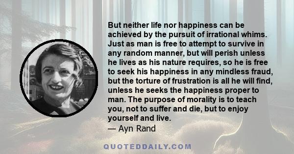 But neither life nor happiness can be achieved by the pursuit of irrational whims. Just as man is free to attempt to survive in any random manner, but will perish unless he lives as his nature requires, so he is free to