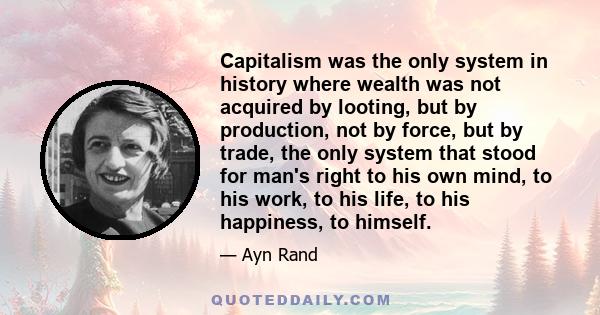 Capitalism was the only system in history where wealth was not acquired by looting, but by production, not by force, but by trade, the only system that stood for man's right to his own mind, to his work, to his life, to