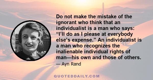 Do not make the mistake of the ignorant who think that an individualist is a man who says: “I’ll do as I please at everybody else’s expense.” An individualist is a man who recognizes the inalienable individual rights of